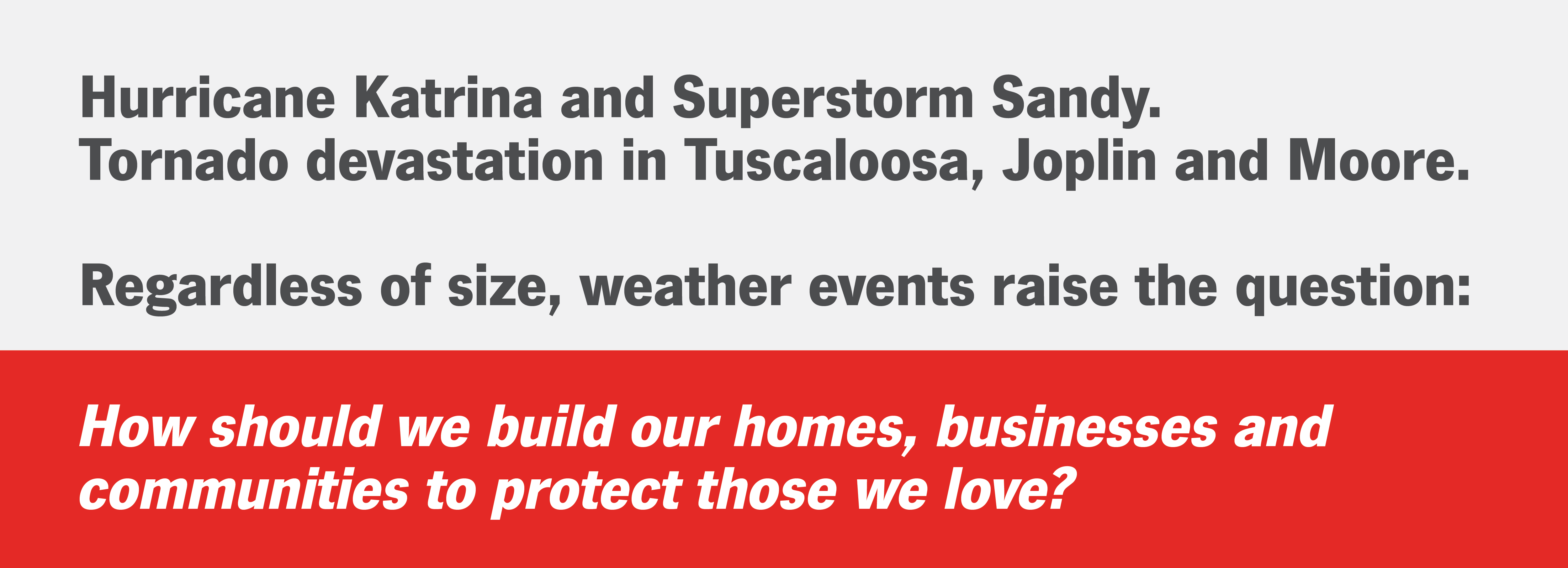 Hurricane Katrina and Superstorm Sandy. Tornado devastation in Tusaloosa, Jopilin and Moore. Regardless of size, weather events rais the questions: How should we build our homes, businesses and communities to protect those we love?